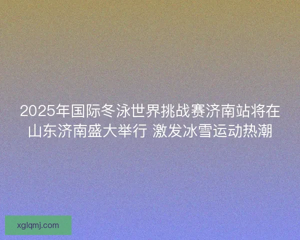 2025年国际冬泳世界挑战赛济南站将在山东济南盛大举行 激发冰雪运动热潮