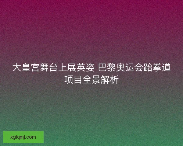大皇宫舞台上展英姿 巴黎奥运会跆拳道项目全景解析